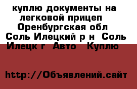куплю документы на  легковой прицеп. - Оренбургская обл., Соль-Илецкий р-н, Соль-Илецк г. Авто » Куплю   